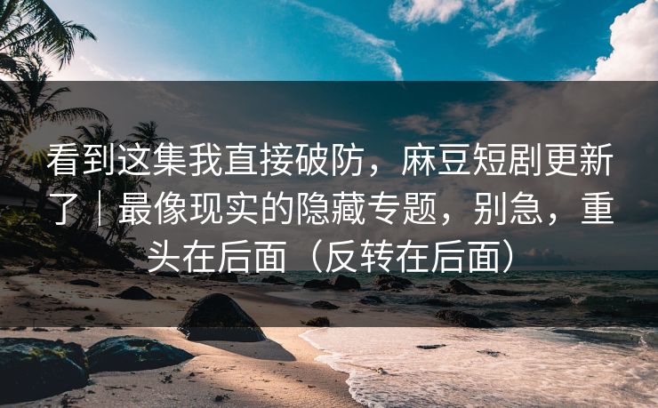 看到这集我直接破防，麻豆短剧更新了｜最像现实的隐藏专题，别急，重头在后面（反转在后面）