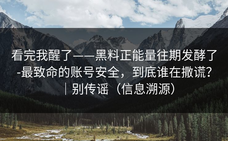 看完我醒了——黑料正能量往期发酵了-最致命的账号安全，到底谁在撒谎？｜别传谣（信息溯源）