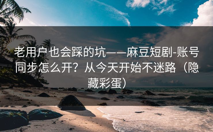 老用户也会踩的坑——麻豆短剧-账号同步怎么开？从今天开始不迷路（隐藏彩蛋）