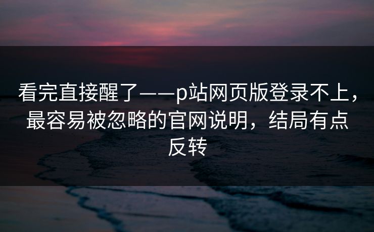 看完直接醒了——p站网页版登录不上，最容易被忽略的官网说明，结局有点反转