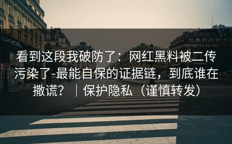 看到这段我破防了：网红黑料被二传污染了-最能自保的证据链，到底谁在撒谎？｜保护隐私（谨慎转发）