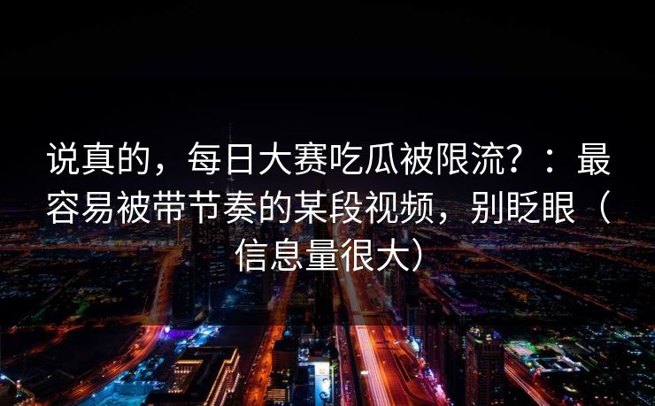说真的，每日大赛吃瓜被限流？：最容易被带节奏的某段视频，别眨眼（信息量很大）