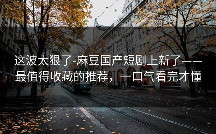 这波太狠了-麻豆国产短剧上新了——最值得收藏的推荐，一口气看完才懂