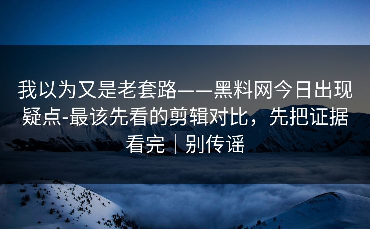 我以为又是老套路——黑料网今日出现疑点-最该先看的剪辑对比，先把证据看完｜别传谣