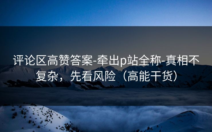 评论区高赞答案-牵出p站全称-真相不复杂，先看风险（高能干货）