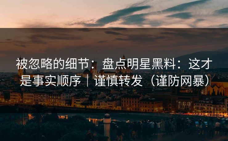被忽略的细节：盘点明星黑料：这才是事实顺序｜谨慎转发（谨防网暴）