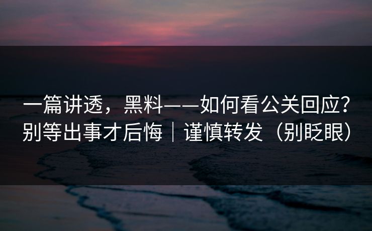 一篇讲透，黑料——如何看公关回应？别等出事才后悔｜谨慎转发（别眨眼）
