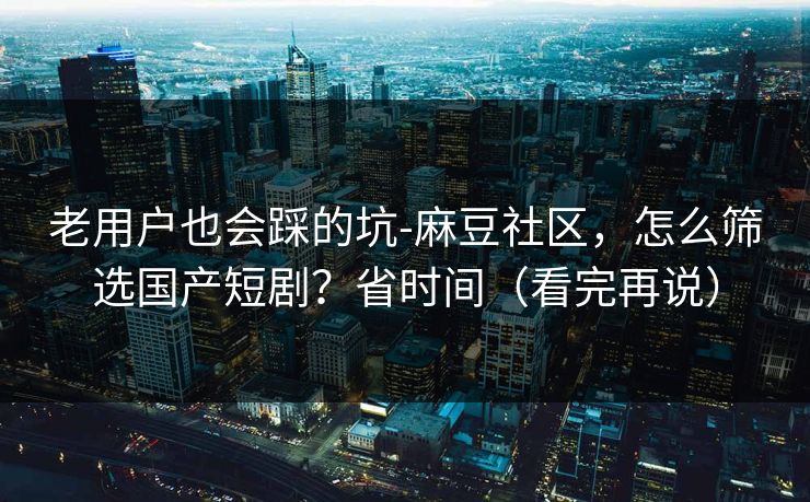 老用户也会踩的坑-麻豆社区，怎么筛选国产短剧？省时间（看完再说）