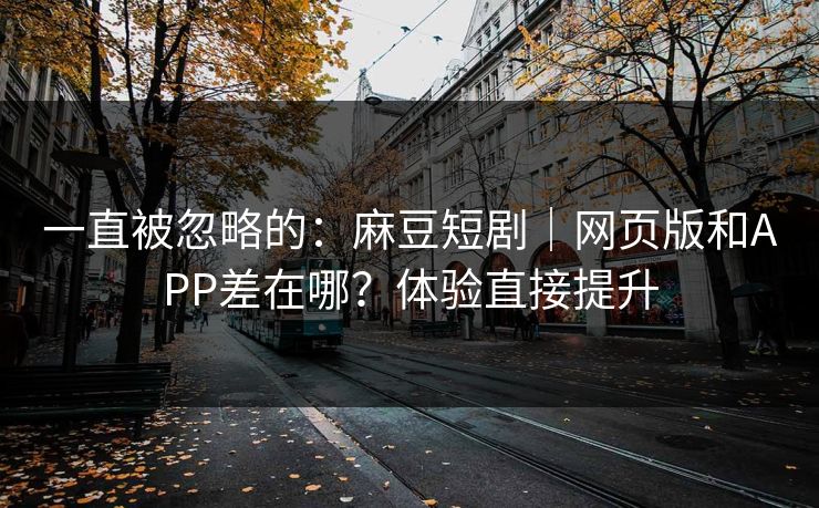 一直被忽略的：麻豆短剧｜网页版和APP差在哪？体验直接提升