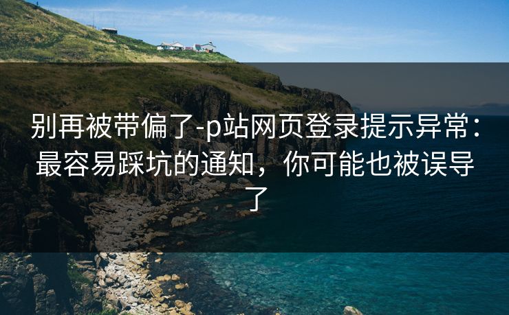 别再被带偏了-p站网页登录提示异常：最容易踩坑的通知，你可能也被误导了