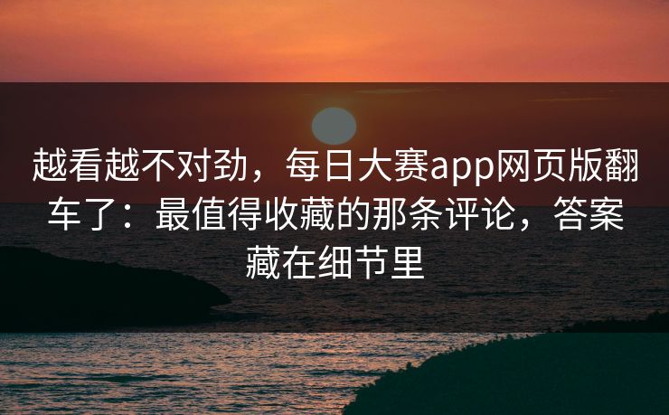 越看越不对劲，每日大赛app网页版翻车了：最值得收藏的那条评论，答案藏在细节里