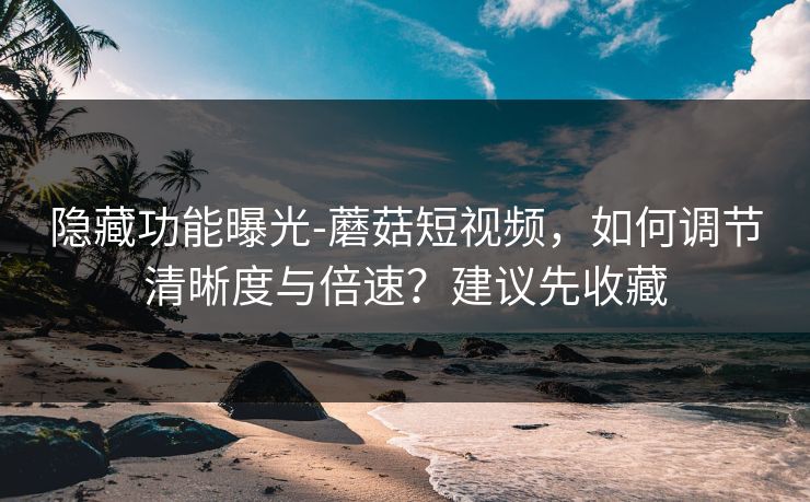 隐藏功能曝光-蘑菇短视频，如何调节清晰度与倍速？建议先收藏