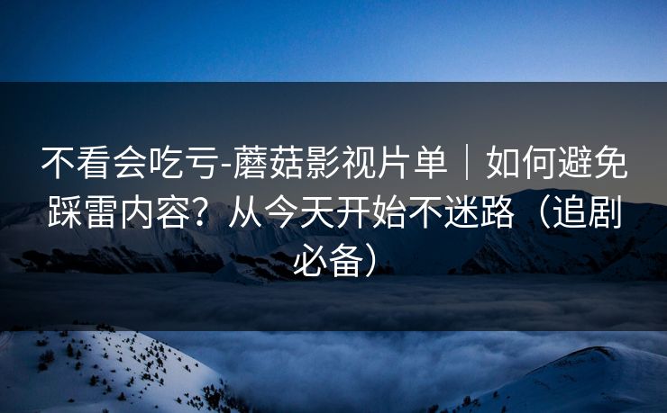 不看会吃亏-蘑菇影视片单｜如何避免踩雷内容？从今天开始不迷路（追剧必备）