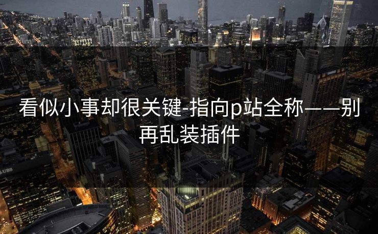 看似小事却很关键-指向p站全称——别再乱装插件