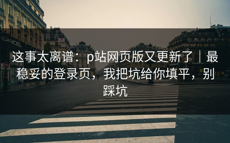 这事太离谱：p站网页版又更新了｜最稳妥的登录页，我把坑给你填平，别踩坑