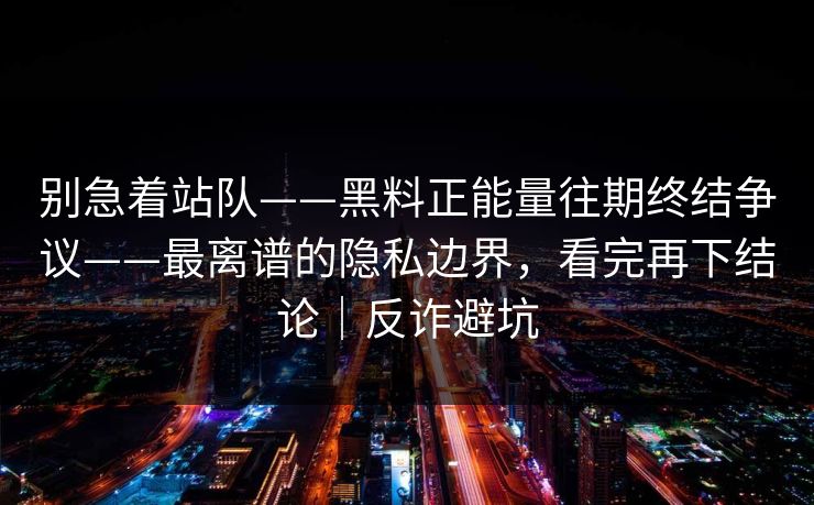 别急着站队——黑料正能量往期终结争议——最离谱的隐私边界，看完再下结论｜反诈避坑