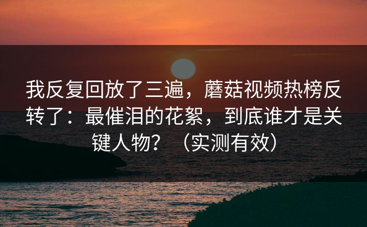 我反复回放了三遍，蘑菇视频热榜反转了：最催泪的花絮，到底谁才是关键人物？（实测有效）