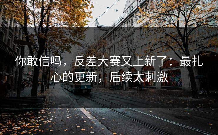 你敢信吗，反差大赛又上新了：最扎心的更新，后续太刺激