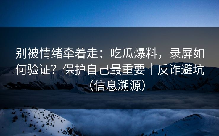 别被情绪牵着走：吃瓜爆料，录屏如何验证？保护自己最重要｜反诈避坑（信息溯源）