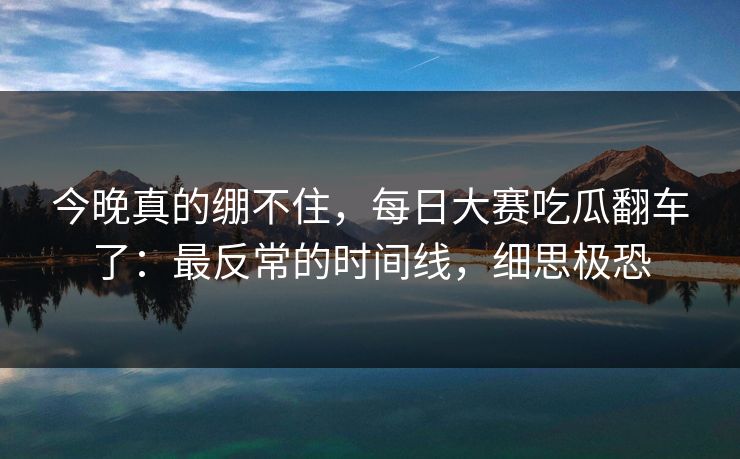 今晚真的绷不住，每日大赛吃瓜翻车了：最反常的时间线，细思极恐