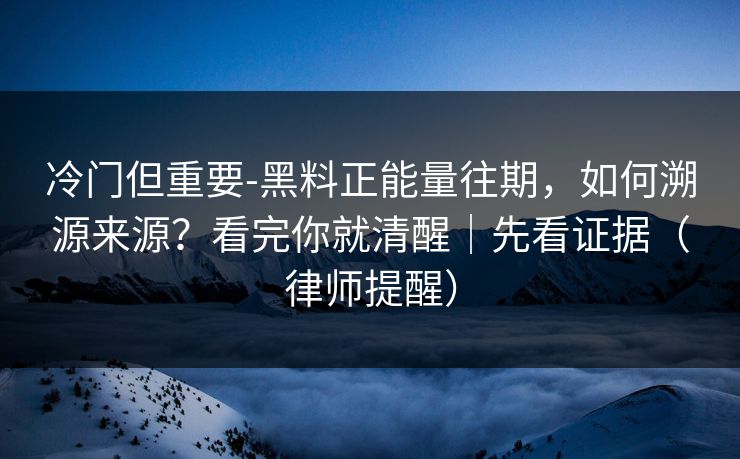 冷门但重要-黑料正能量往期，如何溯源来源？看完你就清醒｜先看证据（律师提醒）
