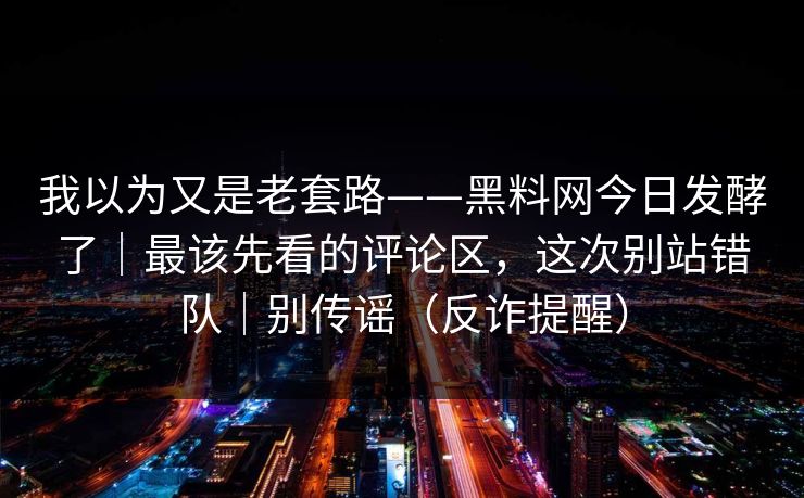 我以为又是老套路——黑料网今日发酵了｜最该先看的评论区，这次别站错队｜别传谣（反诈提醒）