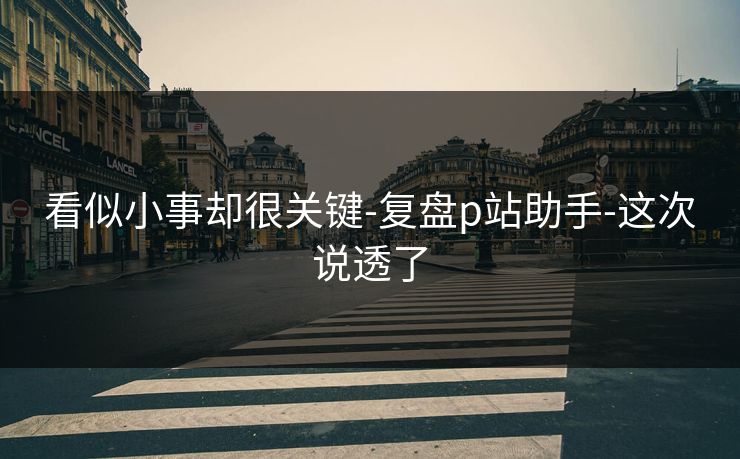 看似小事却很关键-复盘p站助手-这次说透了
