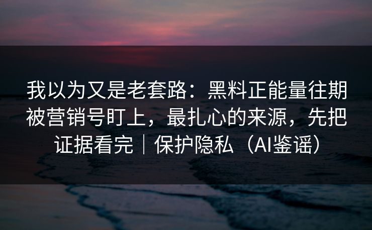 我以为又是老套路：黑料正能量往期被营销号盯上，最扎心的来源，先把证据看完｜保护隐私（AI鉴谣）