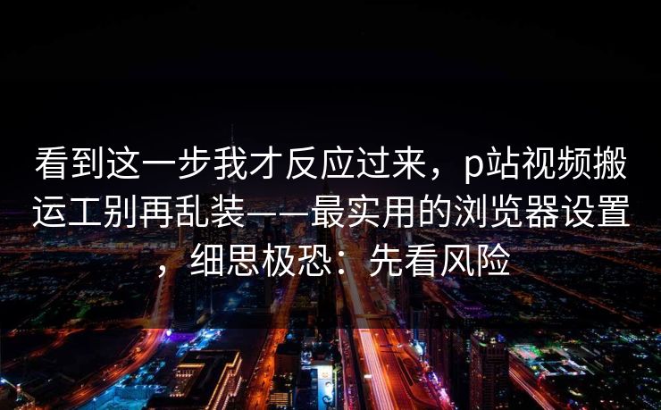 看到这一步我才反应过来，p站视频搬运工别再乱装——最实用的浏览器设置，细思极恐：先看风险