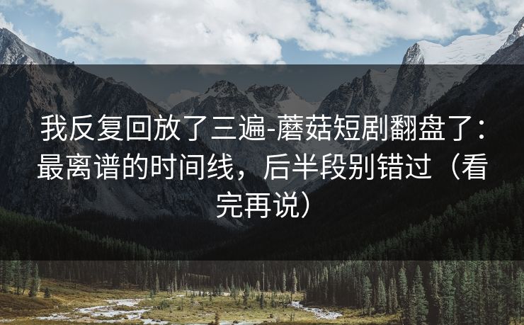 我反复回放了三遍-蘑菇短剧翻盘了：最离谱的时间线，后半段别错过（看完再说）
