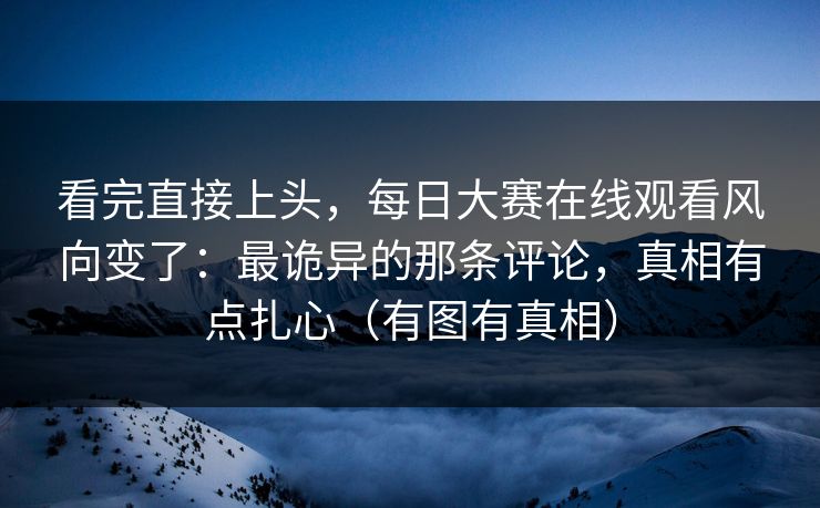 看完直接上头，每日大赛在线观看风向变了：最诡异的那条评论，真相有点扎心（有图有真相）