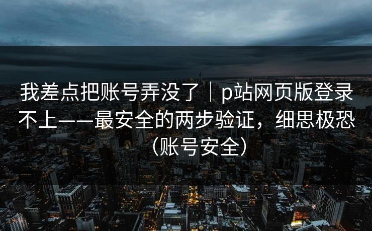 我差点把账号弄没了｜p站网页版登录不上——最安全的两步验证，细思极恐（账号安全）