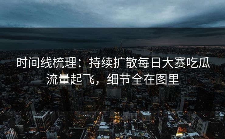 时间线梳理：持续扩散每日大赛吃瓜流量起飞，细节全在图里