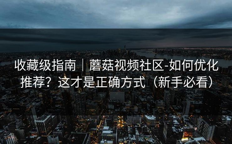 收藏级指南｜蘑菇视频社区-如何优化推荐？这才是正确方式（新手必看）