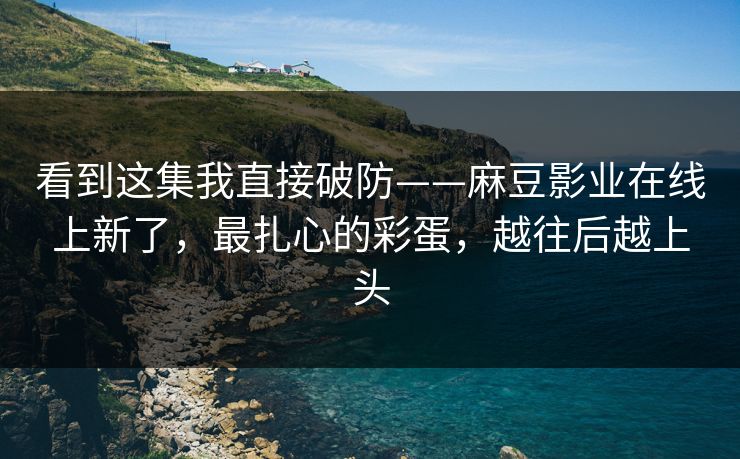 看到这集我直接破防——麻豆影业在线上新了，最扎心的彩蛋，越往后越上头