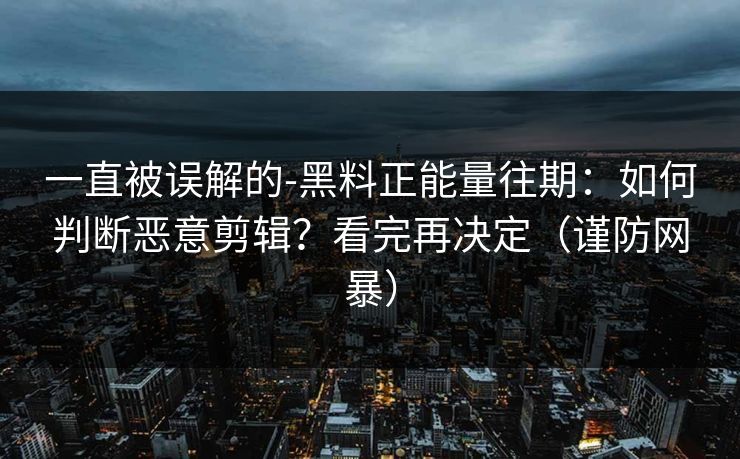 一直被误解的-黑料正能量往期：如何判断恶意剪辑？看完再决定（谨防网暴）
