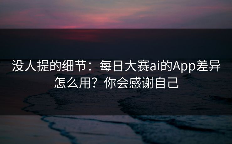 没人提的细节：每日大赛ai的App差异怎么用？你会感谢自己
