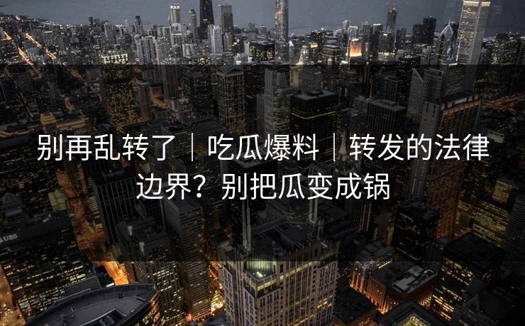 别再乱转了｜吃瓜爆料｜转发的法律边界？别把瓜变成锅