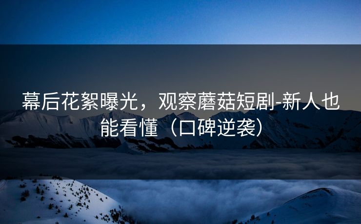 幕后花絮曝光，观察蘑菇短剧-新人也能看懂（口碑逆袭）