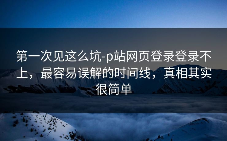 第一次见这么坑-p站网页登录登录不上，最容易误解的时间线，真相其实很简单