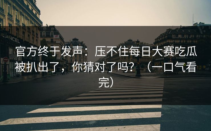 官方终于发声：压不住每日大赛吃瓜被扒出了，你猜对了吗？（一口气看完）