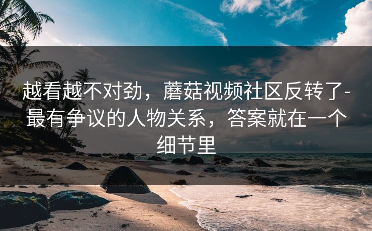 越看越不对劲，蘑菇视频社区反转了-最有争议的人物关系，答案就在一个细节里