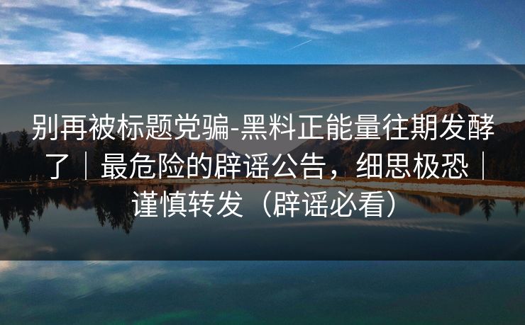 别再被标题党骗-黑料正能量往期发酵了｜最危险的辟谣公告，细思极恐｜谨慎转发（辟谣必看）