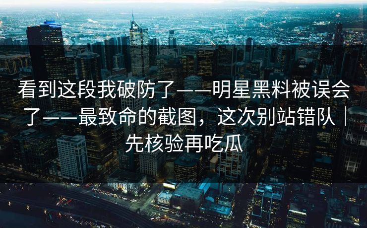 看到这段我破防了——明星黑料被误会了——最致命的截图，这次别站错队｜先核验再吃瓜
