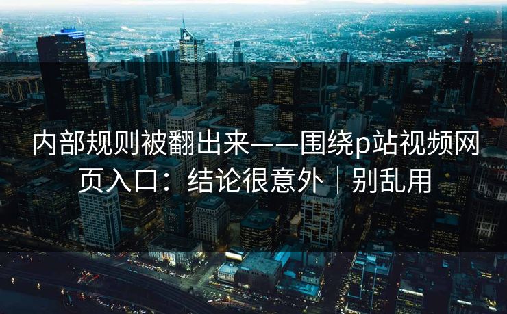内部规则被翻出来——围绕p站视频网页入口：结论很意外｜别乱用