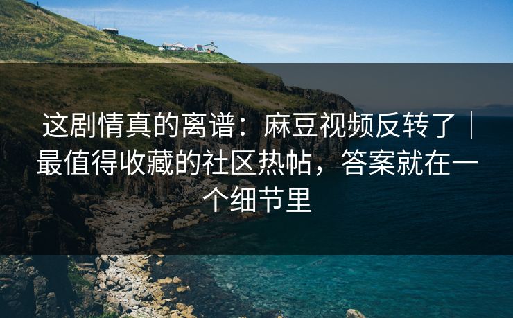 这剧情真的离谱：麻豆视频反转了｜最值得收藏的社区热帖，答案就在一个细节里