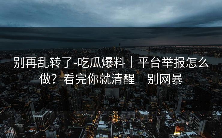 别再乱转了-吃瓜爆料｜平台举报怎么做？看完你就清醒｜别网暴