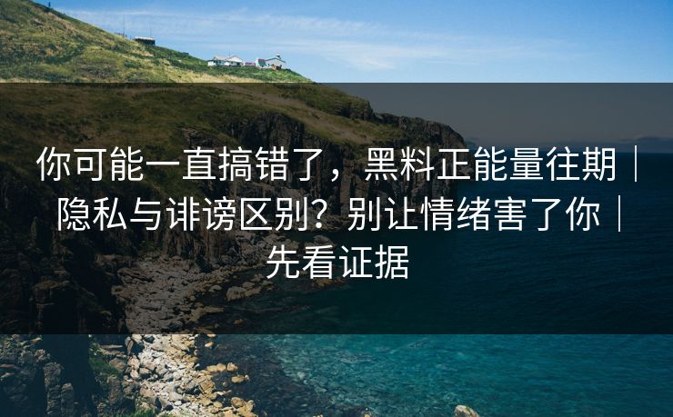 你可能一直搞错了，黑料正能量往期｜隐私与诽谤区别？别让情绪害了你｜先看证据