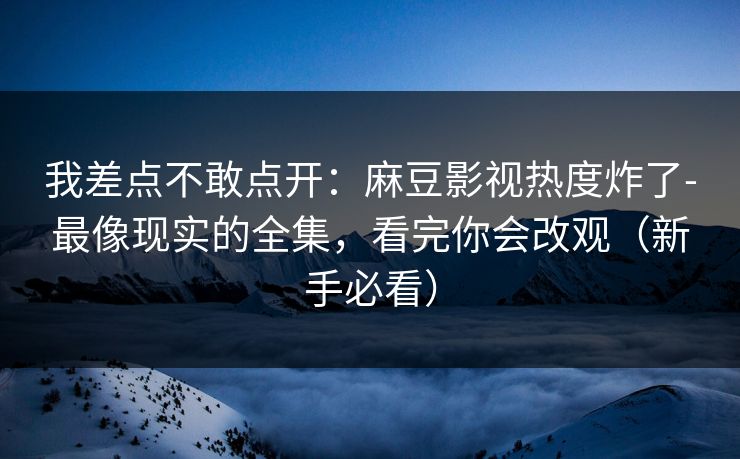 我差点不敢点开：麻豆影视热度炸了-最像现实的全集，看完你会改观（新手必看）
