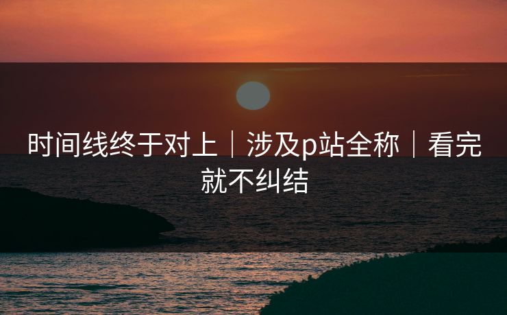 时间线终于对上｜涉及p站全称｜看完就不纠结